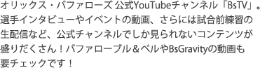 オリックス・バファローズ 公式YouTubeチャンネル「BsTV」。選手インタビューやイベントの動画、さらには試合前練習の生配信など、公式チャンネルでしか見られないコンテンツが盛りだくさん！バファローブル＆ベルやBsGravityの動画も要チェックです！