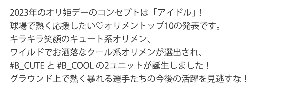 2023年のオリ姫デーのコンセプトは「アイドル｣！球場で熱く応援したい♡オリメントップ10の発表です。キラキラ笑顔のキュート系オリメン、ワイルドでお洒落なクール系オリメンが選出され、#B_CUTE と #B_COOL の2ユニットが誕生しました！グラウンド上で熱く暴れる選手たちの今後の活躍を見逃すな！