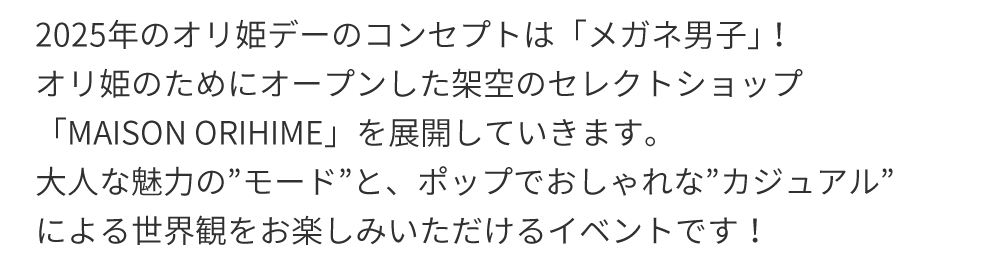 2025年のオリ姫デーのコンセプトは「「メガネ男子」｣！オリ姫のためにオープンした架空のセレクトショップ「MAISON ORIHIME」を展開していきます。大人な魅力の”モード”と、ポップでおしゃれな”カジュアル”による世界観をお楽しみいただけるイベントです！
