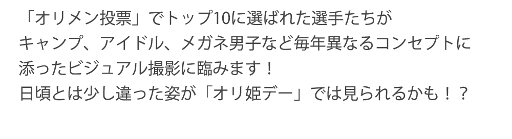 「オリメン投票」でトップ10に選ばれた選手たちがキャンプ、アイドル、メガネ男子など毎年異なるコンセプトに添ったビジュアル撮影に臨みます！日頃とは少し違った姿が「オリ姫デー」では見られるかも！？