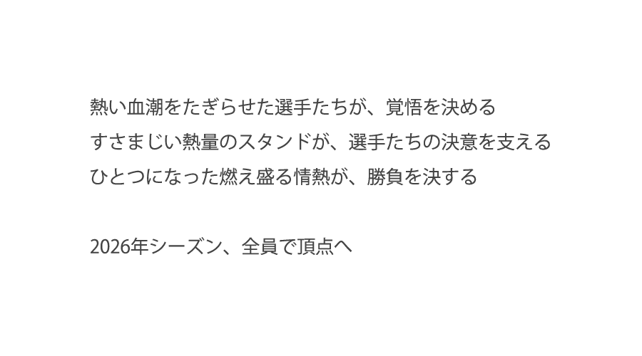 熱い血潮をたぎらせた選手たちが、覚悟を決める。すさまじい熱量のスタンドが、選手たちの決意を支える。ひとつになった燃え盛る情熱が、勝負を決する。2026年シーズン、全員で頂点へ
