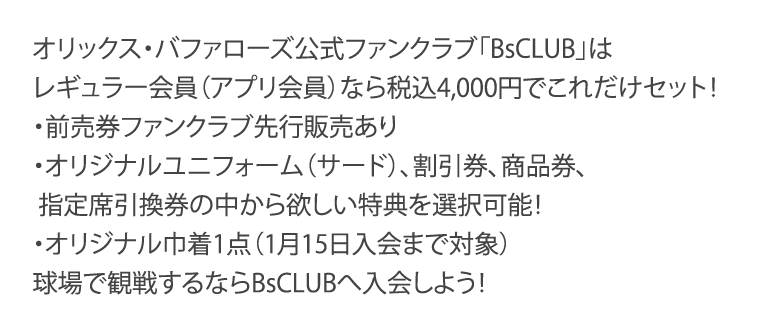 オリックス・バファローズ公式ファンクラブ「BsCLUB」はレギュラー会員（アプリ会員）なら税込4,000円でこれだけセット！・前売券ファンクラブ先行販売あり・オリジナルユニフォーム（サード）、割引券、商品券、指定席引換券の中から欲しい特典を選択可能！・オリジナル巾着1点（1月15日入会まで対象）　球場で観戦するならBsCLUBへ入会しよう！