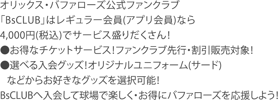 オリックス・バファローズ公式ファンクラブ「BsCLUB」はレギュラー会員(アプリ会員)なら4,000円(税込)でサービス盛りだくさん！●お得なチケットサービス！ファンクラブ先行・割引販売対象！●選べる入会グッズ！オリジナルユニフォーム(サード)などからお好きなグッズを選択可能！BsCLUBへ入会して球場で楽しく・お得にバファローズを応援しよう！
