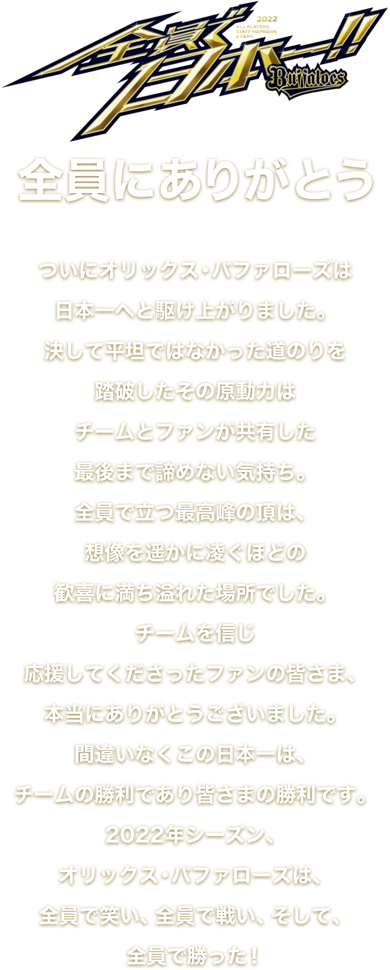 全員で日本一　全員にありがとうついにオリックス・バファローズは日本一へと駆け上がりました。決して平坦ではなかった道のりを踏破したその原動力はチームとファンが共有した最後まで諦めない気持ち。全員で立つ最高峰の頂は、想像を遥かに凌ぐほどの歓喜に満ち溢れた場所でした。チームを信じ応援してくださったファンの皆さま、本当にありがとうございました。間違いなくこの日本一は、チームの勝利であり皆さまの勝利です。2022年シーズン、オリックス・バファローズは、全員で笑い、全員で戦い、そして、